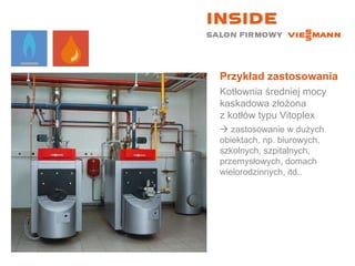 Przykład zastosowania Kotłownia średniej mocy kaskadowa złożona  z kotłów typu Vitoplex    zastosowanie w dużych obiektach, np. biurowych, szkolnych, szpitalnych, przemysłowych, domach wielorodzinnych, itd.. 