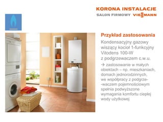 Przykład zastosowania Kondensacyjny gazowy wiszący kocioł 1-funkcyjny  Vitodens 100-W  z podgrzewaczem c.w.u.    zastosowanie w małych  obiektach – np. mieszkaniach, domach jednorodzinnych,  we współpracy z podgrze- -waczem pojemnościowym spełnia podwyższone wymagania komfortu ciepłej wody użytkowej 