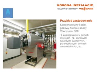 Przykład zastosowania Kondensacyjny kocioł gazowy średniej mocy Vitocrossal 300    zastosowanie w dużych obiektach, np. biurowych, szkolnych, szpitalnych, przemysłowych, domach wielorodzinnych, itd.. 