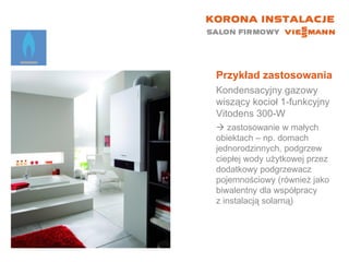 Przykład zastosowania Kondensacyjny gazowy wiszący kocioł 1-funkcyjny  Vitodens 300-W    zastosowanie w małych  obiektach – np. domach jednorodzinnych, podgrzew ciepłej wody użytkowej przez dodatkowy podgrzewacz pojemnościowy (również jako biwalentny dla współpracy  z instalacją solarną) 