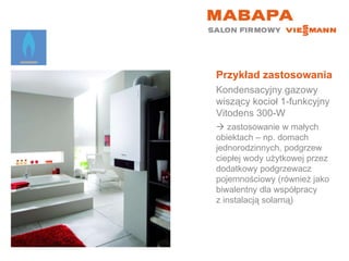 Przykład zastosowania Kondensacyjny gazowy wiszący kocioł 1-funkcyjny  Vitodens 300-W    zastosowanie w małych  obiektach – np. domach jednorodzinnych, podgrzew ciepłej wody użytkowej przez dodatkowy podgrzewacz pojemnościowy (również jako biwalentny dla współpracy  z instalacją solarną) 