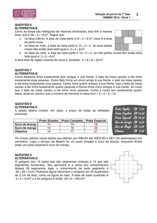 Solução da prova da 1a fase 
OBMEP 2013− Nível 1 
2 
QUESTÃO 6 
ALTERNATIVA B 
Como as faixas são retângulos de mesmas dimensões, elas têm a mesma 
área, que é m2. Segue que: 
36 ÷ 3 = 12 
• na faixa inferior, a área de cada parte é m2; essa é a área 
da parte cinza; 
12 ÷ 2 = 6 
12 ÷ 3 = 4 
• na faixa do meio, a área de cada parte é ; as duas partes 
cinzas têm então área total igual a m2; 
2× 4 = 8 
• na faixa do cima, a área de cada parte é ; as três partes cinzas têm então área 
total igual a m2. 
12 ÷ 4 = 3 
2× 3 = 6 
A área total da região colorida de cinza é, portanto, m2. 
6 + 8 + 6 = 20 
QUESTÃO 7 
ALTERNATIVA B 
Como Abelardo tinha exatamente dois amigos à sua frente, o lado da mesa oposto a ele tinha 
exatamente duas pessoas. Como Beto tinha um único amigo à sua frente, o lado da mesa oposto 
a ele tinha exatamente uma pessoa. Carlos tinha quatro amigos à sua frente, logo o lado da mesa 
oposto a ele tinha exatamente quatro pessoas e Daniel tinha cinco amigos à sua frente, de modo 
que o lado da mesa oposto a ele tinha cinco pessoas. Como a mesa tem exatamente quatro 
lados, pode-se concluir que o número de meninos à mesa era . 
QUESTÃO 8 
ALTERNATIVA E 
A tabela abaixo mostra, em reais, o preço de todas as refeições 
possíveis: 
Prato Simples Prato Completo Prato Especial 
Suco de laranja 11 14 18 
Suco de manga 13 16 20 
Vitamina 14 17 21 
Os únicos valores nessa tabela que diferem por R$9,00 são R$20,00 e R$11,00 (assinalados em 
vermelho). Logo o almoço de Beatriz foi um prato simples e suco de laranja, enquanto André 
pediu um prato especial e suco de manga. 
QUESTÃO 9 
ALTERNATIVA D 
O polígono tem 14 lados que são segmentos verticais e 14 que são 
segmentos horizontais. Seu perímetro é a soma dos comprimentos 
desses 28 segmentos; logo, o comprimento de cada segmento é 
cm. Podemos agora decompor o polígono em 25 quadrados 
de 2 cm de lado, como na figura ao lado. A área de cada quadrado é 
cm2 e a do polígono é então cm2. 
1+ 2 + 4 + 5 = 12 
56 ÷ 28 = 2 
2× 2 = 4 25 × 4 = 100 
 