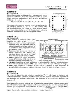 Solução da prova da 1a fase 
OBMEP 2013− Nível 1 
3 
QUESTÃO 10 
ALTERNATIVA A 
Como há alternância de pedras pretas e brancas e mais pedras 
pretas do que brancas, as quatro pedras dos cantos da piscina 
devem ser pretas. Observando a figura ao lado, vemos que o 
total de pedras pretas é 
. 
40 + (40 − 2) + 40 + (40 − 2) = 40 + 38 + 40 + 38 =156 
Alternativamente, podemos somar o número de pedras pretas 
em cada lado, obtendo 40 + 40 + 40 + 40 = 160 
e depois notar 
que as pedras pretas nos cantos da piscina foram contadas 
duas vezes. Isso introduz um erro de 4 na contagem anterior; a 
contagem correta é então pedras pretas. 
160 − 4 = 156 
QUESTÃO 11 
ALTERNATIVA D 
Vamos analisar as afirmativas uma a uma, 
de acordo com a figura ao lado. 
a) falsa: o período de maior precipitação (1º 
semestre 2008) teve o maior número de 
casos notificados de dengue, mas não foi 
o período de maior temperatura média 
(2º semestre 2010). 
b) falsa:o período com menor número de 
casos notificados de dengue (2º 
semestre 2007) não foi o de maior 
temperatura média (2º semestre 2010). 
c) falsa:o período de maior temperatura 
média (2º semestre 2010) não foi o de 
maior precipitação (1º semestre 2008). 
d) verdadeira:o período de maior precipitação (1º semestre 2008) não foi o período de maior 
temperatura média (2º semestre 2010) e teve o maior número de casos notificados de dengue. 
e) falsa: basta comparar o 1º semestre de 2007 com o 2º semestre de 2009: no primeiro a 
precipitação é maior do que no segundo, mas o seu número de casos de dengue é menor. 
QUESTÃO 12 
ALTERNATIVA A 
Ao somar os algarismos das unidades, encontramos 77 ! 7 = 539 . Logo, o algarismo das 
unidades da soma é 9 e 53 deve ser adicionado à casa das dezenas. A soma dos algarismos 7 
que aparecem nas dezenas é 76 × 7 = 532 
, que somada a 53 dá 585. Logo, o algarismo das 
dezenas é 5. 
Alternativamente, podemos observar que os algarismos das dezenas e unidades da soma só 
dependem da soma dos algarismos das unidades e das dezenas das parcelas, ou seja, são os 
mesmos que os algarismos correspondentes da soma 7 + 77 !##"##$ + 77 +…+ 77 
= 7 + 76 ! 77 = 5859 
; 
76 vezes 
logo, o algarismo das dezenas da soma indicada é 9 e o das dezenas é 5. 
 