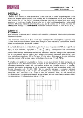 Solução da prova da 1a fase 
OBMEP 2013− Nível 1 
4 
QUESTÃO 13 
ALTERNATIVA B 
Carlinhos pode pintar P de verde ou amarelo. Se ele pintar o P de verde, ele poderá pintar o 2 de 
azul ou de amarelo; se ele pintar o P de amarelo, ele só poderá pintar o 2 de azul. No total, ele 
pode pintar o 2 e o P de 2 + 1= 3 
maneiras diferentes. Isso feito, as outras letras e os outros 
algarismos só podem ser pintados de uma única cor, ou seja, Carlinhos pode pintar o letreiro de 3 
maneiras diferentes. Indicando amarelo por A, azul por Z e verde por V, essas maneiras são 
VAVAVZAZA, VAVAVAZAZ e AVAVAZAZA (as letras sublinhadas indicam as cores de P e de 2). 
QUESTÃO 14 
ALTERNATIVA E 
Aqui usaremos os termos peso e massa como sinônimos, para tornar o texto mais próximo da 
linguagem coloquial. 
Uma melancia é constituída de duas partes: água e componentes sólidos (fibras, açúcares, etc.). 
Durante a desidratação somente ocorre perda de água; o peso dos demais componentes, antes e 
depois da desidratação, permanece o mesmo. 
O enunciado diz que, após ser desidratada, a melancia pesa 6 kg, dos quais 90% correspondem a 
água; os 10% restantes, cujo peso é 1 × 6 = 6 = 
0,6 kg 
, correspondem aos componentes 
10 10 
sólidos. Por outro lado, antes de ser desidratada, a melancia tinha 95% de água, logo ela continha 
5% de componentes sólidos; como o peso desses componentes não muda, vemos que 5% do 
peso original da melancia era 0,6 kg. Portanto 10%, ou seja, a décima parte, do peso original da 
melancia era igual a 1,2 kg; logo, o peso original da melancia era 10×1,2 =12 kg 
. 
A solução acima pode ser visualizada na figura a seguir, que consiste de dois retângulos que 
representam o peso da melancia antes e depois de ser desidratada; em ambos, o retângulo 
sombreado representa o peso dos componentes sólidos. No primeiro retângulo, o pequeno 
retângulo sombreado corresponde a 5% do peso da melancia, que corresponde então a 20 
desses retângulos, pois 20 ! 5%= 100% 
. Já no segundo retângulo, o pequeno retângulo 
sombreado corresponde a 10% do peso da melancia, que corresponde então a 10 desses 
retângulos, pois 10 !10%= 100%. Logo o peso da melancia antes de ser desidratada 
(correspondente a 20 retângulos), era igual a duas vezes o peso da melancia após a desidratação 
(correspondente a 10 retângulos), ou seja, era 12 kg. 
 