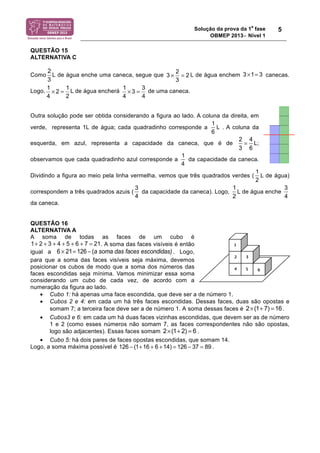 Solução da prova da 1a fase 
OBMEP 2013− Nível 1 
5 
QUESTÃO 15 
ALTERNATIVA C 
2 
3 
3 2 2 
3×= 3 1 3 × = 
Como L de água enche uma caneca, segue que L de água enchem canecas. 
1 2 1 
4 2 
× = 1 3 3 
Logo, L de água encherá de uma caneca. 
× = 
4 4 
Outra solução pode ser obtida considerando a figura ao lado. A coluna da direita, em 
verde, representa 1L de água; cada quadradinho corresponde a L . A coluna da 
1 
6 
esquerda, em azul, representa a capacidade da caneca, que é de L; 
observamos que cada quadradinho azul corresponde a da capacidade da caneca. 
Dividindo a figura ao meio pela linha vermelha, vemos que três quadrados verdes ( L de água) 
correspondem a três quadrados azuis ( da capacidade da caneca). Logo, L de água enche 
da caneca. 
QUESTÃO 16 
ALTERNATIVA A 
A soma de todas as faces de um cubo é 
. A soma das faces visíveis é então 
igual a 6 ! 21= 126 " (a soma das faces escondidas) . Logo, 
para que a soma das faces visíveis seja máxima, devemos 
posicionar os cubos de modo que a soma dos números das 
faces escondidas seja mínima. Vamos minimizar essa soma 
considerando um cubo de cada vez, de acordo com a 
numeração da figura ao lado. 
• Cubo 1: há apenas uma face escondida, que deve ser a de número 1. 
• Cubos 2 e 4: em cada um há três faces escondidas. Dessas faces, duas são opostas e 
somam 7; a terceira face deve ser a de número 1. A soma dessas faces é . 
• Cubos3 e 6: em cada um há duas faces vizinhas escondidas, que devem ser as de número 
1 e 2 (como esses números não somam 7, as faces correspondentes não são opostas, 
logo são adjacentes). Essas faces somam . 
• Cubo 5: há dois pares de faces opostas escondidas, que somam 14. 
Logo, a soma máxima possível é . 
2 = 
4 
3 6 
1 
4 
1 
2 
3 
4 
1 
2 
3 
4 
1+ 2 + 3 + 4 + 5 + 6 + 7 = 21 
2×(1+ 7) =16 
2×(1+ 2) = 6 
126 ! (1+16 + 6 +14) = 126 ! 37 = 89 
 