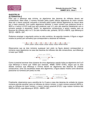 Solução da prova da 1a fase 
OBMEP 2013− Nível 1 
7 
QUESTÃO 20 
ALTERNATIVA C 
Para que a diferença seja mínima, os algarismos das dezenas de milhares devem ser 
consecutivos. Além disso, o número formado pelos quatro últimos algarismos do maior número 
deve ser o menor possível, enquanto o formado pelos quatro últimos algarismos do menor deve 
ser o maior possível. Com quatro algarismos distintos, o maior número que podemos formar é 
9876 e o menor é 0123 (note que aqui podemos usar o 0, pois não estamos trabalhando com a 
primeira posição à esquerda). Assim, os algarismos consecutivos a serem usados para as 
dezenas de milhares são 4 e 5. Os dois números são, portanto, 50123 e 49876, cuja diferença é 
. 
50123 − 49876 = 247 
Podemos enxergar o argumento acima na reta numérica, da seguinte maneira. A figura a seguir 
mostra os pontos (em vermelho) que correspondem a dezenas de milhares. 
Observamos que se dois números quaisquer (em preto na figura abaixo) correspondem a 
números cujos algarismos na casa das dezenas de milhares não são consecutivos, sua diferença 
é maior que 10000 . 
Como é possível escrever dois números de cinco algarismos usando todos os algarismos de 0 a 9 
cuja diferença é menor que 10000 (por exemplo, 40926 ! 35781= 5145 ), segue que os dois 
desses números cuja diferença é mínima devem ter algarismos das dezenas de unidade 
consecutivos. Uma vez escolhidos esses dois algarismos, a figura abaixo mostra como devemos 
posicionar os números (em preto) na reta. 
Finalmente, observamos que a escolha de 4 e 5 para a casa das dezenas de unidade de nossos 
números permite escolher, para os milhares do menor número, o maior número possível (9876) e, 
para os milhares do maior número, o menor número possível (0123). Logo nossos números são 
49876 e 50123, cuja diferença é 50123 ! 49876 = 247 . 
