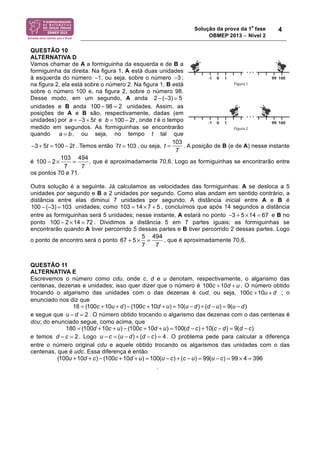 Solução da prova da 1a fase 
OBMEP 2013 − Nível 2 
4 
QUESTÃO 10 
ALTERNATIVA D 
Vamos chamar de A a formiguinha da esquerda e de B a 
formiguinha da direita. Na figura 1, A está duas unidades 
à esquerda do número !1 , ou seja, sobre o número !3 
; 
na figura 2, ela está sobre o número 2. Na figura 1, B está 
sobre o número 100 e, na figura 2, sobre o número 98. 
Desse modo, em um segundo, A anda 
2 ! (!3) = 5 
unidades e B anda unidades. Assim, as 
posições de A e B são, respectivamente, dadas (em 
unidades) por a = !3 + 5t e , onde t é o tempo 
medido em segundos. As formiguinhas se encontrarão 
quando , ou seja, no tempo t tal que 
. Temos então 7t = 103 , ou seja, . A posição de B (e de A) nesse instante 
é 100 2 103 494 
− × = , que é aproximadamente 70,6. Logo as formiguinhas se encontrarão entre 
7 7 
os pontos 70 e 71. 
Outra solução é a seguinte. Já calculamos as velocidades das formiguinhas: A se desloca a 5 
unidades por segundo e B a 2 unidades por segundo. Como elas andam em sentido contrário, a 
distância entre elas diminui 7 unidades por segundo. A distância inicial entre A e B é 
unidades; como 103 = 14 × 7 + 5 , concluímos que após 14 segundos a distância 
entre as formiguinhas será 5 unidades; nesse instante, A estará no ponto −3 + 5 ×14 = 67 e B no 
ponto . Dividimos a distância 5 em 7 partes iguais; as formiguinhas se 
encontrarão quando A tiver percorrido 5 dessas partes e B tiver percorrido 2 dessas partes. Logo 
o ponto de encontro será o ponto 67 + 5 × 5 = 494 
, que é aproximadamente 70,6. 
7 7 
QUESTÃO 11 
ALTERNATIVA E 
Escrevemos o número como cdu, onde c, d e u denotam, respectivamente, o algarismo das 
centenas, dezenas e unidades; isso quer dizer que o número é 100c +10d + u . O número obtido 
trocando o algarismo das unidades com o das dezenas é cud, ou seja, 100c +10u + d ; o 
enunciado nos diz que 
18 = (100c +10u + d) ! (100c +10d + u) = 10(u ! d) + (d ! u) = 9(u ! d) 
e segue que u ! d = 2 . O número obtido trocando o algarismo das dezenas com o das centenas é 
dcu; do enunciado segue, como acima, que 
180 = (100d +10c + u) ! (100c +10d + u) = 100(d ! c) +10(c ! d) = 9(d ! c) 
e temos d ! c = 2 . Logo u ! c = (u ! d) + (d ! c) = 4 . O problema pede para calcular a diferença 
entre o número original cdu e aquele obtido trocando os algarismos das unidades com o das 
centenas, que é udc. Essa diferença é então 
(100u +10d + c) ! (100c +10d + u) = 100(u ! c) + (c ! u) = 99(u ! c) = 99 " 4 = 396 
. 
100 ! 98 = 2 
b = 100 ! 2t 
a = b 
!3 + 5t = 100 ! 2t 
t = 103 
7 
100 ! (!3) = 103 
100 ! 2 "14 = 72 
 