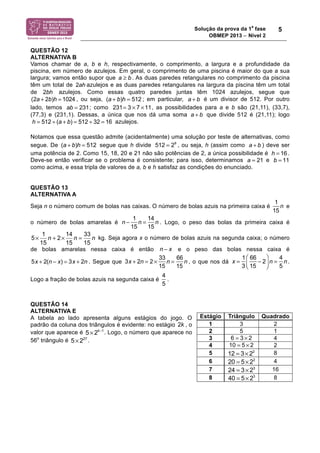 Solução da prova da 1a fase 
OBMEP 2013 − Nível 2 
5 
QUESTÃO 12 
ALTERNATIVA B 
Vamos chamar de a, b e h, respectivamente, o comprimento, a largura e a profundidade da 
piscina, em número de azulejos. Em geral, o comprimento de uma piscina é maior do que a sua 
largura; vamos então supor que a ≥ b . As duas paredes retangulares no comprimento da piscina 
têm um total de 2ah azulejos e as duas paredes retangulares na largura da piscina têm um total 
de 2bh azulejos. Como essas quatro paredes juntas têm 1024 azulejos, segue que 
, ou seja, ; em particular, é um divisor de 512. Por outro 
(2a + 2b)h = 1024 (a + b)h = 512 a + b 
ab = 231 231= 3 ! 7 !11 
lado, temos ; como , as possibilidades para a e b são (21,11), (33,7), 
(77,3) e (231,1). Dessas, a única que nos dá uma soma a + b que divide 512 é (21,11); logo 
azulejos. 
h = 512 ÷ (a + b) = 512 ÷ 32 = 16 
Notamos que essa questão admite (acidentalmente) uma solução por teste de alternativas, como 
segue. De (a + b)h = 512 segue que h divide 512 = 29 , ou seja, h (assim como a + b 
) deve ser 
uma potência de 2. Como 15, 18, 20 e 21 não são potências de 2, a única possibilidade é . 
Deve-se então verificar se o problema é consistente; para isso, determinamos e 
como acima, e essa tripla de valores de a, b e h satisfaz as condições do enunciado. 
QUESTÃO 13 
ALTERNATIVA A 
Seja n o número comum de bolas nas caixas. O número de bolas azuis na primeira caixa é 
1 
15 
n e 
o número de bolas amarelas é 
n ! 1 
15 
n = 14 
15 
n . Logo, o peso das bolas da primeira caixa é 
5 1 n 2 14 n 33 n 
× + × = kg. Seja agora x o número de bolas azuis na segunda caixa; o número 
15 15 15 
de bolas amarelas nessa caixa é então n ! x e o peso das bolas nessa caixa é 
3x + 2n = 2 ! 33 
5x + 2(n ! x) = 3x + 2n . Segue que 
15 
n = 66 
15 
n , o que nos dá 
x = 1 
3 
66 
15 
! 2 
" 
# $ 
% 
& ' 
n = 4 
5 
n . 
Logo a fração de bolas azuis na segunda caixa é 
4 
5 
. 
QUESTÃO 14 
ALTERNATIVA E 
A tabela ao lado apresenta alguns estágios do jogo. O 
padrão da coluna dos triângulos é evidente: no estágio 2k , o 
valor que aparece é 5× 2k−1. Logo, o número que aparece no 
56o triângulo é 5× 227 . 
h = 16 
a = 21 b = 11 
Estágio Triângulo Quadrado 
1 3 2 
2 5 1 
3 6 = 3 × 2 4 
4 10 = 5 × 2 2 
5 12 = 3×22 8 
6 20 = 5× 22 4 
7 24 = 3× 23 16 
8 40 = 5× 23 8 
 