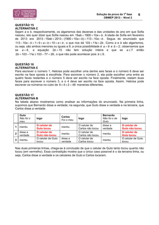 Solução da prova da 1a fase 
OBMEP 2013 − Nível 2 
6 
QUESTÃO 15 
ALTERNATIVA C 
Sejam a e b, respectivamente, os algarismos das dezenas e das unidades do ano em que Sofia 
nasceu; isto quer dizer que Sofia nasceu em 19ab = 1900 +10a + b . A idade de Sofia em fevereiro 
de 2013 era 2013 !19ab = 2013 ! (1900 +10a + b) = 113 !10a ! b . Segue do enunciado que 
113 !10a ! b = 1+ 9 + a + b = 10 + a + b , o que nos dá 103 = 11a + 2b . Como a e b são algarismos, 
ou seja, são ambos menores ou iguais a 9, a única possibilidade é a = 9 e b = 2 ; observamos que 
se a = 8 , a equação 2b = 15 não tem solução inteira e que se a ≤ 7 então 
2b = 103 −11a ≥ 103 − 77 = 26 , o que não pode acontecer pois b ≤ 9 . 
QUESTÃO 16 
ALTERNATIVA C 
Para escrever o número 1, Heloísa pode escolher uma dentre seis faces e o número 6 deve ser 
escrito na face oposta à escolhida. Para escrever o número 2, ela pode escolher uma entre as 
quatro faces restantes e o número 5 deve ser escrito na face oposta. Finalmente, restam duas 
faces para escrever o número 3, e o 4 deve ser escrito na face oposta. Assim, Heloísa pode 
escrever os números no cubo de 6 × 4 × 2 = 48 maneiras diferentes. 
QUESTÃO 17 
ALTERNATIVA B 
Na tabela abaixo mostramos como analisar as informações do enunciado. Na primeira linha, 
supomos que Bernardo disse a verdade; na segunda, que Guto disse a verdade e na terceira, que 
Carlos disse a verdade. 
Guto 
Não foi o 
meu 
logo Carlos 
Foi o meu logo 
Bernardo 
Não foi o de 
Guto 
logo 
1 mentiu O celular de 
Guto tocou mentiu O celular de 
Carlos não tocou 
disse a 
verdade 
O celular de 
Guto não tocou 
2 disse a 
verdade 
O celular de 
Guto não tocou mentiu O celular de 
Carlos não tocou mentiu O celular de 
Guto tocou 
3 mentiu O celular de Guto 
tocou 
disse a 
verdade 
O celular de 
Carlos tocou mentiu O celular de Guto 
tocou 
Nas duas primeiras linhas, chega-se à conclusão de que o celular de Guto tanto tocou quanto não 
tocou (em vermelho). Essa contradição mostra que o único caso possível é o da terceira linha, ou 
seja, Carlos disse a verdade e os celulares de Guto e Carlos tocaram. 
 
