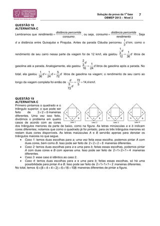 Solução da prova da 1a fase 
OBMEP 2013 − Nível 2 
7 
QUESTÃO 18 
ALTERNATIVA C 
Lembramos que 
rendimento = distância percorrida 
consumo 
, ou seja, 
consumo = distância percorrida 
rendimento 
. Seja 
d a distância entre Quixajuba e Pirajuba. Antes da parada Cláudia percorreu 
1 
3 
d km; como o 
rendimento de seu carro nessa parte da viagem foi de 12 km/l, ela gastou 
1 
3 
d 
12 
= 1 
36 
d litros de 
gasolina até a parada. Analogamente, ela gastou 
2 
3 
d 
16 
= 1 
24 
d litros de gasolina após a parada. No 
total, ela gastou 
1 
36 
d + 1 
24 
d = 5 
72 
d litros de gasolina na viagem; o rendimento de seu carro ao 
longo da viagem completa foi então de 
d 
5 
72 
d 
= 72 
5 
= 14,4 km/l. 
QUESTÃO 19 
ALTERNATIVA C 
Primeiro pintamos o quadrado e o 
triângulo superior, o que pode ser 
feito de 3 × 2 = 6maneiras 
diferentes. Uma vez isso feito, 
dividimos o problema em quatro 
casos de acordo com as cores 
dos triângulos menores da parte de baixo, como na figura. As letras minúsculas a e b indicam 
cores diferentes; notamos que como o quadrado já foi pintado, para os três triângulos menores só 
restam duas cores disponíveis. As letras maiúsculas A e B servirão apenas para denotar os 
triângulos maiores no que segue. 
• Caso 1: temos duas escolhas para a; uma vez feita essa escolha, podemos pintar A com 
duas cores, bem como B. Isso pode ser feito de 2× 2× 2 = 8 maneiras diferentes. 
• Caso 2: temos duas escolhas para a e uma para b; feitas essas escolhas, podemos pintar 
A com duas cores e B com apenas uma. Isso pode ser feito de 2×1× 2×1= 4 maneiras 
diferentes. 
• Caso 3: esse caso é idêntico ao caso 2. 
• Caso 4: temos duas escolhas para a e uma para b; feitas essas escolhas, só há uma 
possibilidade para pintar A e B. Isso pode ser feito de 2×1×1×1= 2 maneiras diferentes. 
No total, temos 6×(8 + 4 + 4 + 2) = 6×18 =108 maneiras diferentes de pintar a figura. 
 
