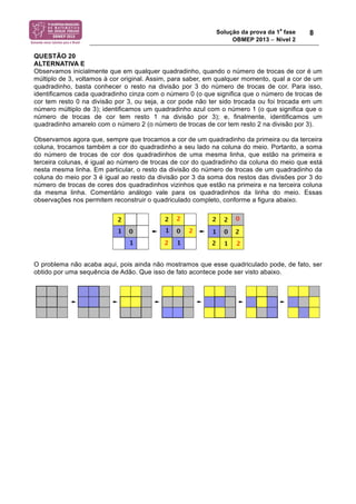 Solução da prova da 1a fase 
OBMEP 2013 − Nível 2 
8 
QUESTÃO 20 
ALTERNATIVA E 
Observamos inicialmente que em qualquer quadradinho, quando o número de trocas de cor é um 
múltiplo de 3, voltamos à cor original. Assim, para saber, em qualquer momento, qual a cor de um 
quadradinho, basta conhecer o resto na divisão por 3 do número de trocas de cor. Para isso, 
identificamos cada quadradinho cinza com o número 0 (o que significa que o número de trocas de 
cor tem resto 0 na divisão por 3, ou seja, a cor pode não ter sido trocada ou foi trocada em um 
número múltiplo de 3); identificamos um quadradinho azul com o número 1 (o que significa que o 
número de trocas de cor tem resto 1 na divisão por 3); e, finalmente, identificamos um 
quadradinho amarelo com o número 2 (o número de trocas de cor tem resto 2 na divisão por 3). 
Observamos agora que, sempre que trocamos a cor de um quadradinho da primeira ou da terceira 
coluna, trocamos também a cor do quadradinho a seu lado na coluna do meio. Portanto, a soma 
do número de trocas de cor dos quadradinhos de uma mesma linha, que estão na primeira e 
terceira colunas, é igual ao número de trocas de cor do quadradinho da coluna do meio que está 
nesta mesma linha. Em particular, o resto da divisão do número de trocas de um quadradinho da 
coluna do meio por 3 é igual ao resto da divisão por 3 da soma dos restos das divisões por 3 do 
número de trocas de cores dos quadradinhos vizinhos que estão na primeira e na terceira coluna 
da mesma linha. Comentário análogo vale para os quadradinhos da linha do meio. Essas 
observações nos permitem reconstruir o quadriculado completo, conforme a figura abaixo. 
O problema não acaba aqui, pois ainda não mostramos que esse quadriculado pode, de fato, ser 
obtido por uma sequência de Adão. Que isso de fato acontece pode ser visto abaixo. 
