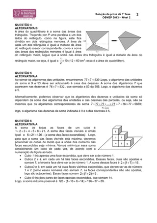 Solução da prova da 1
a
fase
OBMEP 2013 − Nível 2
2
QUESTÃO 4
ALTERNATIVA B
A área do quadrilátero é a soma das áreas dos
triângulos. Traçando por P uma paralela a um dos
lados do retângulo, como na figura, este fica
dividido em dois retângulos menores. A área de
cada um dos triângulos é igual à metade da área
do retângulo menor correspondente; como a soma
das áreas dos retângulos menores é igual à área
do retângulo maior, segue que a soma das áreas dos triângulos é igual à metade da área do
retângulo maior, ou seja, é igual a
1
2
!10 !12 = 60 cm2
; essa é a área do quadrilátero.
QUESTÃO 5
ALTERNATIVA A
Ao somar os algarismos das unidades, encontramos 77 7 539× = .Logo, o algarismo das unidades
da soma é 9 e 53 deve ser adicionado à casa das dezenas. A soma dos algarismos 7 que
aparecem nas dezenas é 76 7 532× = , que somada a 53 dá 585. Logo, o algarismo das dezenas
é 5.
Alternativamente, podemos observar que os algarismos das dezenas e unidades da soma só
dependem da soma dos algarismos das unidades e das dezenas das parcelas, ou seja, são os
mesmos que os algarismos correspondentes da soma 7 + 77 + 77 +…+ 77
76 vezes
! "## $## = 7 + 76 ! 77 = 5859 ;
logo, o algarismo das dezenas da soma indicada é 9 e o das dezenas é 5.
QUESTÃO 6
ALTERNATIVA A
A soma de todas as faces de um cubo é
1 2 3 4 5 6 21+ + + + + = . A soma das faces visíveis é então
igual a a soma das faces escondidas)6 21 126 (× = − . Logo,
para que a soma das faces visíveis seja máxima, devemos
posicionar os cubos de modo que a soma dos números das
faces escondidas seja mínima. Vamos minimizar essa soma
considerando um cubo de cada vez, de acordo com a
numeração da figura ao lado.
• Cubo 1: há apenas uma face escondida, que deve ser a de número 1.
• Cubos 2 e 4: em cada um há três faces escondidas. Dessas faces, duas são opostas e
somam 7; a terceira face deve ser a de número 1. A soma dessas faces é 2 (1 7) 16× + = .
• Cubos3 e 6: em cada um há duas faces vizinhas escondidas, que devem ser as de número
1 e 2 (como esses números não somam 7, as faces correspondentes não são opostas,
logo são adjacentes). Essas faces somam 2 (1 2) 6× + = .
• Cubo 5: há dois pares de faces opostas escondidas, que somam 14.
Logo, a soma máxima possível é .126 ! (1+16 + 6 +14) = 126 ! 37 = 89
 