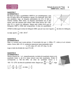 Solução da prova da 1
a
fase
OBMEP 2013 − Nível 2
3
QUESTÃO 7
ALTERNATIVA C
Na figura ao lado o quadrilátero AMCN é um paralelogramo, pois
tem os lados AM e NC paralelos e iguais. Em particular, AN e MC
são paralelos; logo, os ângulos assinalados em M e N têm a
mesma medida. Além disso, os ângulos assinalados em O são
iguais, pois são opostos pelo vértice; além disso temos ,
pois O é o centro do retângulo. Segue pelo critério ALA que os
triângulos OMP e ONQ são congruentes. A área do quadrilátero
CPQN é então igual à área do triângulo CMN, que por sua vez é igual a da área do retângulo,
ou seja, igual a
1
4
!120 = 30 m2
.
QUESTÃO 8
ALTERNATIVA B
Seja n o número que Lucas pensou. O enunciado diz que n = 285q + 77 , onde q é um número
inteiro. Como 285 57 5= × , podemos reescrever essa expressão como
n = 57 ! (5q) + 57 + 20 = 57 ! (5q +1) + 20 .
Logo o resto da divisão de n por 57 é 20.
QUESTÃO 9
ALTERNATIVA A
Vamos chamar de ! e L, respectivamente, os lados do quadrado menor e do
quadrado maior, e de Q a área comum aos dois quadrados. Então Q
corresponde a da área do quadrado menor e a
da área do quadrado maior. Segue que
48
100
!2
=
27
100
L2
; logo
!
L
!
"#
$
%&
2
=
27
48
=
9
16
=
3
4
!
"#
$
%&
2
, ou seja,
!
L
=
3
4
.
OP = OQ
1
4
100 ! 52 = 48%
100 ! 73 = 27%
 