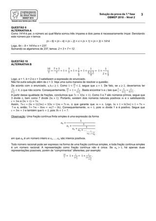 Solução da prova da 1.ª fase
OBMEP 2018  Nível 2
3
QUESTÃO 9
ALTERNATIVA A
Como 1414 é par, o número ao qual Maria somou três ímpares e dois pares é necessariamente ímpar. Denotando
este número por n temos
(n – 6) + (n – 4) + (n – 2) + n + (n + 1) + (n + 3) = 1414
Logo, 6n – 8 = 1414 e n = 237.
Somando os algarismos de 237, temos: 2 + 3 + 7 = 12.
QUESTÃO 10
ALTERNATIVA B
10
7
=
7 + 3
7
= 1 +
3
7
= 1 +
1
7
3
= 1 +
1
6 + 1
3
= 1 +
1
2 +
1
3
Logo, a = 1, b = 2 e c = 3 satisfazem a expressão do enunciado.
Não há outra solução além de c = 3. Veja uma outra maneira de resolver a questão:
De acordo com o enunciado, a, b, c ≥ 1. Como 1 <
10
7
< 2, segue que a = 1. De fato, se a ≥ 2, deveríamos ter
1
b+
1
c
< 0, o que não ocorre. Consequentemente,
10
7
= 1 +
1
b+
1
c
. Basta encontrar b e c tais que
3
7
=
1
b+
1
c
=
c
bc+1
.
A partir dessa igualdade de frações, concluímos que 7c = 3(bc + 1). Como 3 e 7 são números primos, segue que
3 divide c, bem como 7 divide (bc + 1). Portanto, existem dois números naturais positivos 𝑚 e 𝑛 satisfazendo
c = 3𝑚 e (bc + 1) = 7𝑛.
Assim, 7𝑛 c = (bc + 1)(3𝑚) = 3(bc + 1)𝑚 = 7c 𝑚, o que garante que 𝑚 = 𝑛. Logo, bc + 1 = b(3𝑚) + 1 = 7𝑛 =
7 𝑚 e, então, 1= 7𝑚 − 3b𝑚 = 𝑚(7 − 3b). Consequentemente, 𝑚 = 1, pois 𝑚 divide 1 e é positivo. Segue que
c = 3𝑚 = 3 e também que b = 2, pois 3b + 1 = 7.
Observação: Uma fração contínua finita simples é uma expressão da forma
𝑎0 +
1
𝑎1 +
1
𝑎2 +
1
𝑎3 + . . . 1
𝑎 𝑛−1+
1
𝑎 𝑛
em que 𝑎0 é um número inteiro e 𝑎1, … , 𝑎 𝑛 são inteiros positivos.
Todo número racional pode ser expresso na forma de uma fração contínua simples, e toda fração contínua simples
é um número racional. A representação como fração contínua não é única. Se 𝑎 𝑛 > 1, há apenas duas
representações possíveis, porém de “comprimentos” diferentes; por exemplo:
10
7
= 1 +
1
2+
1
3
= 1 +
1
2+
1
2+
1
1
.
 
