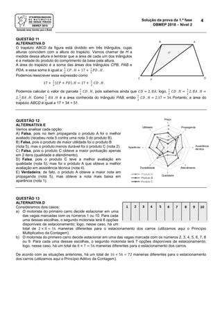 Solução da prova da 1.ª fase
OBMEP 2018  Nível 2
4
QUESTÃO 11
ALTERNATIVA D
O trapézio ABCD da figura está dividido em três triângulos, cujas
alturas coincidem com a altura do trapézio. Vamos chamar de H a
medida dessa altura e lembrar que a área de cada um dos triângulos
é a metade do produto do comprimento da base pela altura.
A área do trapézio é a soma das áreas dos triângulos CPB, PAB e
PDA, e essa soma é igual a:
1
2
𝐶𝑃 . 𝐻 + 17 +
1
2
𝑃𝐷 . 𝐻.
Podemos reescrever essa expressão como
17 +
1
2
(𝐶𝑃 + 𝑃𝐷). 𝐻 = 17 +
1
2
𝐶𝐷 . 𝐻.
Podemos calcular o valor da parcela
1
2
𝐶𝐷 . 𝐻, pois sabemos ainda que 𝐶𝐷 = 2. 𝐵𝐴; logo,
1
2
𝐶𝐷 . 𝐻 =
1
2
2. 𝐵𝐴 . 𝐻 =
2.
1
2
𝐵𝐴 . 𝐻. Como
1
2
𝐵𝐴 . 𝐻 é a área conhecida do triângulo PAB, então
1
2
𝐶𝐷 . 𝐻 = 2.17 = 34. Portanto, a área do
trapézio ABCD é igual a 17 + 34 = 51.
QUESTÃO 12
ALTERNATIVA E
Vamos analisar cada opção:
A) Falsa, pois no item propaganda o produto A foi o melhor
avaliado (recebeu nota 5 contra uma nota 3 do produto B).
B) Falsa, pois o produto de maior utilidade foi o produto B
(nota 5), mas o produto menos durável foi o produto C (nota 2).
C) Falsa, pois o produto C obteve a maior pontuação apenas
em 2 itens (qualidade e atendimento).
D) Falsa, pois o produto C teve a melhor avaliação em
qualidade (nota 5), mas foi o produto A que obteve a melhor
avaliação em assistência técnica (nota 4).
E) Verdadeira; de fato, o produto A obteve a maior nota em
propaganda (nota 5), mas obteve a nota mais baixa em
aparência (nota 1).
QUESTÃO 13
ALTERNATIVA D
Consideramos dois casos:
a) O motorista do primeiro carro decide estacionar em uma
das vagas marcadas com os números 1 ou 10. Para cada
uma dessas escolhas, o segundo motorista terá 8 opções
disponíveis de estacionamento; logo, nesse caso, há um
total de 2 × 8 = 16 maneiras diferentes para o estacionamento dos carros (utilizamos aqui o Princípio
Multiplicativo da Contagem).
b) O motorista do primeiro carro decide estacionar em uma das vagas marcada com os números 2, 3, 4, 5, 6, 7, 8
ou 9. Para cada uma dessas escolhas, o segundo motorista terá 7 opções disponíveis de estacionamento;
logo, nesse caso, há um total de 8 × 7 = 56 maneiras diferentes para o estacionamento dos carros.
De acordo com as situações anteriores, há um total de 16 + 56 = 72 maneiras diferentes para o estacionamento
dos carros (utilizamos aqui o Princípio Aditivo da Contagem).
 