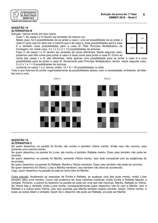 Solução da prova da 1.ª fase
OBMEP 2018  Nível 2
5
QUESTÃO 14
ALTERNATIVA B
Solução: Vamos dividir em dois casos:
Caso 1: As casas I e IV devem ser pintadas da mesma cor.
Neste caso, há 3 possibilidades de se pintar a casa I, uma só possibilidade de se pintar a
casa IV (pois sua cor deve ser a mesma que a da casa I), duas possibilidades para a casa
II e também duas possibilidades para a casa III. Pelo Princípio Multiplicativo da
Contagem, há, neste caso, 3 x 1 x 2 x 2 = 12 possibilidades de pinturas.
Caso 2: As casas I e IV devem ser pintadas de cores diferentes. Neste segundo caso,
podemos usar três cores para pintar a casa I e duas cores para pintar a casa IV. Como as
cores das casas I e IV são diferentes, resta apenas uma possibilidade para se pintar a casa II e uma
possibilidade para se pintar a casa III. Novamente pelo Princípio Multiplicativo, temos, neste segundo caso,
3 x 2 x 1 x 1 = 6 possibilidades de pinturas.
Juntando os casos 1 e 2, temos, então, 12 + 6 = 18 possibilidades no total.
Tudo o que fizemos foi contar organizadamente as possibilidades abaixo, sem a necessidade, entretanto, de listá-
las uma a uma.
QUESTÃO 15
ALTERNATIVA C
Se quem desenhou na parede foi Emília, ela mentiu e também Vitória mentiu. Então isso não ocorreu, pois
somente uma menina mentiu.
Se quem desenhou na parede foi Luísa, ela mentiu e também Rafaela mentiu. Esse caso também não pode ter
ocorrido.
Se quem desenhou na parede foi Marília, somente Vitória mentiu. Isso está compatível com as exigências do
enunciado.
Se quem desenhou na parede foi Rafaela, Marília e Vitória mentiram. Esse caso também não pode ter ocorrido.
Se quem desenhou foi Vitória, Luísa e Marília mentiram; isso também não deve ter acontecido.
Logo, quem desenhou na parede da sala da Vovó Vera foi Marília.
Outra solução: Analisando as respostas de Emília e Rafaela, se qualquer uma das duas mentiu, então Luísa
também falou uma mentira. Como não podemos ter duas netinhas mentindo, então Emília e Rafaela falaram a
verdade. Portanto, a autora do desenho na parede só pode ser uma das três meninas: Marília, Rafaela ou Vitória.
Se Vitória fala a verdade, então Luísa mente; consequentemente quem desenhou não foi nem a Marília, nem a
Rafaela e a autora seria Vitória, mas isso acarreta que Marília também estaria mentido. Assim, Vitória mentiu, e
todas as outras falam a verdade. Quem fez o desenho não pode ser Rafaela, só pode ser Marília.
I I I
I I I I V
 