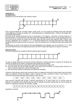 Solução da prova da 1.ª fase
OBMEP 2018  Nível 2
7
QUESTÃO 19
ALTERNATIVA E
Destacamos os pontos A, B, C e D, conforme a figura:
I) Há 3 formas distintas de a formiga chegar, saindo de P, a um dos pontos A ou B sem andar pelo segmento
vertical AB (duas maneiras de chegar a A – horizontal/vertical ou vertical/horizontal – e uma só de chegar a B –
vertical/vertical/horizontal).
II) A partir de A, fazendo percursos do tipo H (horizontal) ou VH (vertical - horizontal), a formiga chega de 28
formas distintas a um dos pontos C ou D, sem passar pelo segmento CD. Além disso, a partir de cada ponto C ou
D há duas formas distintas de chegar até Q (sendo agora permitido passar pelo segmento CD). Portanto, pelo
princípio multiplicativo, há um total de 28
× 2 = 29
percursos distintos que a formiga pode fazer para chegar de A
até Q. Raciocínios similares nos dão um total de 29
percursos distintos que a formiga pode fazer para chegar de B
até Q.
Considerando os casos I) e II), segue do Princípio Multiplicativo da Contagem que há um total de 3 x 29
= 1536
percursos diferentes que a formiga pode fazer para sair de P e chegar a Q, seguindo as regras do enunciado.
Segunda solução:
I) Primeiro consideramos o problema restrito à seguinte figura reduzida:
Ou seja, se deseja determinar de quantas maneiras diferentes a formiga pode fazer o percurso de A até Q, nas
mesmas condições do enunciado. As seguintes observações são importantes:
a) a formiga deverá percorrer exatamente 9 segmentos horizontais até chegar a Q;
b) como os pontos A e Q não estão situados numa mesma linha horizontal, a formiga deverá percorrer um
número ímpar de segmentos verticais até chegar a Q;
c) dois movimentos verticais consecutivos não podem ser realizados.
Usaremos a letra H para indicar cada movimento sobre um segmento horizontal e V para indicar cada movimento
sobre um segmento vertical. Na tabela a seguir, contendo 19 casas, colocamos 9 letras H que indicam os 9
movimentos horizontais realizados pela formiga em cada caminho.
H H H H H H H H H
Cada caminho, realizado pela formiga, é definido preenchendo as 10 casas vazias com um número ímpar de
letras V e as restantes com 0, onde 0 indica que não foi realizado movimento vertical antes do início ou depois do
final de um segmento horizontal. Por exemplo, a tabela
0 H V H 0 H 0 H 0 H V H V H V H V H 0
representa o caminho:
 