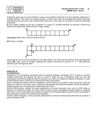 Solução da prova da 1.ª fase
OBMEP 2018  Nível 2
8
Finalmente, para cada uma das primeiras 9 casas vazias podemos colocar 0 ou V sem distinção, totalizando 29
escolhas distintas. Para cada uma dessas escolhas, a última casa vazia fica completamente determinada pelo
preenchimento das anteriores, pois o total de letras V deve ser ímpar; logo, há um total de 29
percursos diferentes
de A até Q.
II) Uma análise análoga nos dá que a resposta é a mesma (29
escolhas distintas) se trocamos o ponto A de
partida da formiga pelo ponto B, conforme a figura a seguir:
Observação: Nesse caso a número de letras V é par.
III) Na figura completa:
basta observar que há 3 formas distintas de a formiga chegar a um dos pontos A ou B sem andar pelo segmento
vertical AB. Logo, usando a contagem realizada nos casos I) e II) temos um total de 3 x 29
= 1536 percursos
diferentes que a formiga pode fazer.
QUESTÃO 20
ALTERNATIVA A
Imaginemos uma formiguinha caminhando sobre os lados da poligonal, começando em P e dando um passeio
completo pelos lados da poligonal até voltar ao ponto P. Cada vez que a formiguinha passa por uma das
intersecções entre lado da poligonal e lado do quadrado, ela muda o seu estado em relação ao quadrado, ou seja,
se estava dentro passa a estar fora e se estava fora passa a estar dentro.
Como a formiguinha começa dentro do quadrado e termina dentro do quadrado, então ela precisa mudar de
estado um número par de vezes. Logo, o número de intersecções entre lados do quadrado e lados da poligonal é,
obrigatoriamente, par, o que já elimina as alternativas B), C) e D).
Embora 4036 seja par, também não pode corresponder ao número procurado, pois, como há 2018 lados na
poligonal, só poderíamos chegar ao número 4036 se todos os lados da poligonal cortassem lados do quadrado
duas vezes, o que é impossível, pois os lados que partem de P necessariamente começam dentro do quadrado e
não conseguem, portanto, cortar dois lados do quadrado.
Portanto, dentre as opções, a única que pode corresponder ao número de intersecções entre lados do quadrado e
lados do polígono é 816.
 