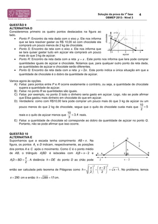 Solução da prova da 1a fase 
OBMEP 2013− Nível 3 
4 
QUESTÃO 9 
ALTERNATIVA D 
Consideremos primeiro os quatro pontos destacados na figura ao 
lado. 
• Ponto P: Encontro da reta dada com o eixo y. Ele nos informa 
que se Iara resolver gastar os R$ 10,00 só com chocolate ela 
comprará um pouco menos de 2 kg de chocolate. 
• Ponto S: Encontro da reta com o eixo x. Ele nos informa que 
se Iara quiser gastar tudo em açúcar ela comprará um pouco 
mais do que 3 kg de açúcar. 
• Ponto R: Encontro da reta dada com a reta . Este ponto nos informa que Iara pode comprar 
quantidades iguais de açúcar e chocolate. Notamos que, para qualquer outro ponto da reta dada, 
as quantidades de açúcar e chocolate serão diferentes. 
• Ponto Q: Encontro da reta dada com a reta . Este ponto indica a única situação em que a 
quantidade de chocolate é o dobro da quantidade de açúcar. 
Vamos agora às opções. 
A) Falsa: para pontos entre P e R ocorre exatamente o contrário, ou seja, a quantidade de chocolate 
supera a quantidade de açúcar. 
B) Falsa: no ponto R as quantidades são iguais. 
C) Falsa: por exemplo, no ponto S todo o dinheiro seria gasto em açúcar. Logo, não se pode afirmar 
que Elisa gastou mais dinheiro em chocolate do que em açúcar. 
D) Verdadeira: como com R$10,00 Iara pode comprar um pouco mais do que 3 kg de açúcar ou um 
pouco menos do que 2 kg de chocolate, segue que o quilo do chocolate custa mais que 
reais e o quilo de açúcar menos que reais. 
E) Falsa: a quantidade de chocolate só corresponde ao dobro da quantidade de açúcar no ponto Q. 
Portanto, não se pode afirmar que isso ocorre. 
QUESTÃO 10 
ALTERNATIVA E 
Suponhamos que a escada tenha comprimento AB = x . Na 
figura, os pontos A1 e D indicam, respectivamente, as posições 
dos pontos A e após o movimento. Como C é o ponto médio 
de AB, o triângulo A1BD é isósceles com A1B = x ! 2 e 
A1D = BD = x 
2 
. A distância h = DE do ponto D ao chão pode 
então ser calculada pelo teorema de Pitágoras como 
h = x 
2 
! 
" # 
$ 
% & 
2 
' x ' 2 
2 
! 
" # 
$ 
% & 
2 
= x '1. No problema, temos 
x = 290 cm e então h = 289 = 17cm. 
y = x 
y = 2x 
10 = 
5 
2 
10 < 
3,4 
3 
C 
 