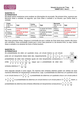Solução da prova da 1a fase 
OBMEP 2013− Nível 3 
6 
QUESTÃO 13 
ALTERNATIVA B 
Na tabela abaixo mostramos como analisar as informações do enunciado. Na primeira linha, supomos que 
Bernardo disse a verdade; na segunda, que Guto disse a verdade e na terceira, que Carlos disse a 
verdade. 
Guto 
Não foi o 
meu 
logo Carlos 
Foi o meu logo 
Bernardo 
Não foi o de 
Guto 
logo 
1 mentiu O celular de Guto 
tocou mentiu O celular de Carlos 
não tocou 
disse a 
verdade 
O celular de Guto 
não tocou 
2 disse a 
verdade 
O celular de Guto 
não tocou mentiu O celular de Carlos 
não tocou mentiu O celular de Guto 
tocou 
3 mentiu O celular de Guto 
tocou 
disse a 
verdade 
O celular de Carlos 
tocou mentiu O celular de Guto 
tocou 
Nas duas primeiras linhas, chega-se à conclusão de que o celular de Guto tanto tocou quanto não tocou 
(em vermelho). Essa contradição mostra que o único caso possível é o da terceira linha, ou seja, Carlos 
disse a verdade e os celulares de Guto e Carlos tocaram. 
QUESTÃO 14 
ALTERNATIVA B 
As probabilidades de obter um quadrado cinza, um círculo branco ou um círculo 
preto em um lançamento desse dado são, respectivamente, , e . A 
probabilidade de obter dois símbolos iguais em dois lançamentos consecutivos é 
então ; segue que a probabilidade de obter dois 
1 × 1 + 1 × 1 + 1 × 1 = 14 = 
7 
2 2 3 3 6 6 36 18 
1− = 11 
7 
18 18 
símbolos distintos é . 
3 1 
6 2 
= 1 
= 2 1 
6 3 
6 
Uma segunda solução é como segue. Os mesmos dois símbolos distintos podem ser obtidos de duas 
maneiras diferentes em lançamentos consecutivos. Logo, a probabilidade de obtermos um quadrado cinza 
e um círculo branco é , a probabilidade de obtermos um quadrado cinza e um círculo preto é 
1 1 1 
2 3 
2 
× × = 
3 
× × = 1 1 
2 1 
× × = 
1 1 1 11 
3 6 9 18 
e a probabilidade de obtermos um círculo branco e um círculo preto é . Assim, a 
1 1 
1 
6 
2 
2 
6 
3 6 
9 
+ + = 
probabilidade de obtermos dois símbolos diferentes em lançamentos consecutivos é . 
 