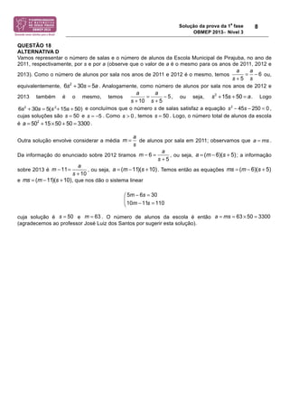 Solução da prova da 1a fase 
OBMEP 2013− Nível 3 
8 
QUESTÃO 18 
ALTERNATIVA D 
Vamos representar o número de salas e o número de alunos da Escola Municipal de Pirajuba, no ano de 
2011, respectivamente, por s e por a (observe que o valor de a é o mesmo para os anos de 2011, 2012 e 
a a 
2013). Como o número de alunos por sala nos anos de 2011 e 2012 é o mesmo, temos ou, 
s s 
equivalentemente, . Analogamente, como número de alunos por sala nos anos de 2012 e 
2013 também é o mesmo, temos , ou seja, . Logo 
a a 
s s 
= − 
+ + 
e concluímos que o número s de salas satisfaz a equação s2 ! 45s ! 250 = 0 , 
cujas soluções são s = 50 e . Como , temos s = 50 . Logo, o número total de alunos da escola 
é . 
= a = ms 
Outra solução envolve considerar a média de alunos por sala em 2011; observamos que . 
Da informação do enunciado sobre 2012 tiramos , ou seja, ; a informação 
m 11 a 
− = a = (m−11)(s +10) ms = (m− 6)(s + 5) 
sobre 2013 é , ou seja, . Temos então as equações 
e , que nos dão o sistema linear 
− = ⎛⎜ 
⎝ − = 
cuja solução é e . O número de alunos da escola é então 
(agradecemos ao professor José Luiz dos Santos por sugerir esta solução). 
6 
5 
= − 
+ 
6s2 + 30s = 5a 
5 
10 5 
s2 +15s + 50 = a 
6s2 + 30s = 5(s2+15s + 50) 
s = −5 s  0 
a = 502 +15×50 + 50 = 3300 
m a 
s 
6 
5 
m a 
s 
− = 
+ 
a = (m− 6)(s + 5) 
10 
s + 
ms = (m−11)(s +10) 
5 m 6 s 
30 
10 m 11 s 
110 
s = 50 m = 63 a = ms = 63 × 50 = 3300 
 