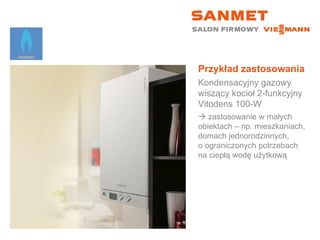 Przykład zastosowania Kondensacyjny gazowy wiszący kocioł 2-funkcyjny  Vitodens 100-W    zastosowanie w małych  obiektach – np. mieszkaniach, domach jednorodzinnych,  o ograniczonych potrzebach na ciepłą wodę użytkową 