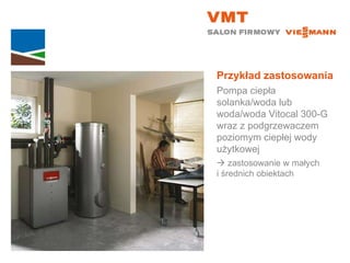 Przykład zastosowania Pompa ciepła solanka/woda lub woda/woda Vitocal 300-G wraz z podgrzewaczem poziomym ciepłej wody użytkowej    zastosowanie w małych  i średnich obiektach 