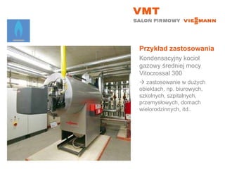 Przykład zastosowania Kondensacyjny kocioł gazowy średniej mocy Vitocrossal 300    zastosowanie w dużych obiektach, np. biurowych, szkolnych, szpitalnych, przemysłowych, domach wielorodzinnych, itd.. 