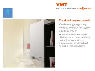 Przykład zastosowania Kondensacyjny gazowy wiszący kocioł 2-funkcyjny  Vitodens 100-W    zastosowanie w małych  obiektach – np. mieszkaniach, domach jednorodzinnych,  o ograniczonych potrzebach na ciepłą wodę użytkową 