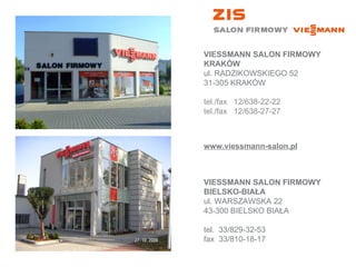 VIESSMANN SALON FIRMOWY KRAKÓW ul. RADZIKOWSKIEGO 52 31-305 KRAKÓW tel./fax   12/638-22-22 tel./fax   12/638-27-27 VIESSMANN SALON FIRMOWY BIELSKO-BIAŁA ul. WARSZAWSKA 22 43-300 BIELSKO BIAŁA tel.  33/829-32-53 fax  33/810-18-17  www.viessmann-salon.pl 