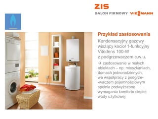 Przykład zastosowania Kondensacyjny gazowy wiszący kocioł 1-funkcyjny  Vitodens 100-W  z podgrzewaczem c.w.u.    zastosowanie w małych  obiektach – np. mieszkaniach, domach jednorodzinnych,  we współpracy z podgrze- -waczem pojemnościowym spełnia podwyższone wymagania komfortu ciepłej wody użytkowej 