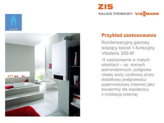 Przykład zastosowania Kondensacyjny gazowy wiszący kocioł 1-funkcyjny  Vitodens 300-W    zastosowanie w małych  obiektach – np. domach jednorodzinnych, podgrzew ciepłej wody użytkowej przez dodatkowy podgrzewacz pojemnościowy (również jako biwalentny dla współpracy  z instalacją solarną) 