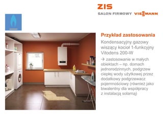 Przykład zastosowania Kondensacyjny gazowy wiszący kocioł 1-funkcyjny  Vitodens 200-W    zastosowanie w małych  obiektach – np. domach jednorodzinnych, podgrzew ciepłej wody użytkowej przez dodatkowy podgrzewacz pojemnościowy (również jako biwalentny dla współpracy  z instalacją solarną) 