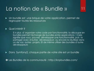 La notion de « Bundle »


Un bundle est une brique de votre application, permet de
regrouper toutes les ressources



11

Quel intérêt ?
E n plus d' organiser votre code par fonctionnalité, la découpe en
bundles permet l'échange de bundles entre applications ! Cela
signifie que vous pouvez développer une fonctionnalité, puis la
partager avec d'autres développeurs ou encore la réutiliser dans
un de vos autres projets. Et de même utiliser des bundles d‟autre
développeurs



Dans Symfony2, chaque partie de votre site est un bundle

 Les Bundles de la communauté : http://knpbundles.com/

 