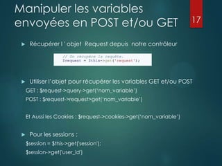 Manipuler les variables
envoyées en POST et/ou GET

17



Récupérer l ' objet Request depuis notre contrôleur



Utiliser l‟objet pour récupérer les variables GET et/ou POST
GET : $request->query->get(„nom_variable‟)
POST : $request->request>get(„nom_variable‟)
Et Aussi les Cookies : $request->cookies->get(„nom_variable‟)



Pour les sessions :
$session = $this->get('session');
$session->get('user_id')

 