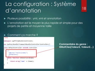 La configuration : Système
d‟annotation

18



Plusieurs possibilité : yml, xml et annotation



L‟annotation est le moyen le plus rapide et simple pour des
projets de petite et moyenne taille



Comment ça marche ?
Commentaire du genre :
@MotCles(Valeur2, Valeur2…)

 