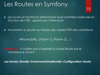 Les Routes en Symfony

19



Les routes en Symfony2 déterminent quel contrôleur exécuter en
fonction de l‟URL appelé par l‟internaute



Annotation à ajouter au niveau des classes PHP des contrôleurs
@Route([URL], [Param 1], [Param 2]… )

Important : n‟oublier pas d‟appeler la classe Route par le
namespace suivant
use SensioBundleFrameworkExtraBundleConfigurationRoute

 