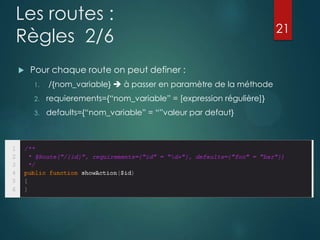 Les routes :
Règles 2/6


Pour chaque route on peut definer :
1.

/{nom_variable}  à passer en paramètre de la méthode

2.

requierements={“nom_variable” = [expression régulière]}

3.

defaults={“nom_variable” = “”valeur par defaut}

21

 