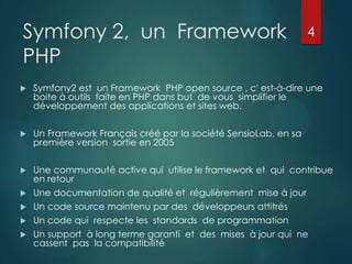 Symfony 2, un Framework
PHP

4



Symfony2 est un Framework PHP open source , c' est-à-dire une
boite à outils faite en PHP dans but de vous simplifier le
développement des applications et sites web.



Un Framework Français créé par la société SensioLab, en sa
première version sortie en 2005



Une communauté active qui utilise le framework et qui contribue
en retour
Une documentation de qualité et régulièrement mise à jour
Un code source maintenu par des développeurs attitrés
Un code qui respecte les standards de programmation
Un support à long terme garanti et des mises à jour qui ne
cassent pas la compatibilité






 