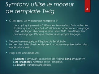 Symfony utilise le moteur
de template Twig


4

C’est quoi un moteur de template ?
Un script qui permet d'utiliser des templates, c'est-à-dire des
fichiers qui ont pour but d’afficher le contenu de votre page
HTML de façon dynamique mais sans PHP, en utilisant leur
propre langage. Chaque moteur a son propre langage.




Twig est développé par l’équipe de SensioLabs.
Le premier objectif est de séparer la couche de présentation des
applications web.



Twig offre une meilleure:
1.
2.
3.

Lisibilité : {{mavar}} à la place de <?php echo $mavar; ?> 
Ré-utisabilité : héritage entre Template.
Sécurité: variables protégées

 