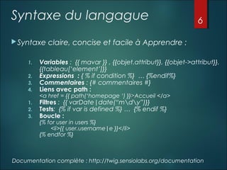 Syntaxe du langague
 Syntaxe

6

claire, concise et facile à Apprendre :

2.
3.
4.

Variables : {{ mavar }} , {{objet.attribut}}, {{objet->attribut}},
{{tableau[‘element’]}}
Expressions : { % if condition %} … {%endif%}
Commentaires : {# commentaires #}
Liens avec path :

1.
2.
3.

Filtres : {{ varDate|date(“mdy”)}}
Tests: {% if var is defined %} … {% endif %}
Boucle :

1.

<a href = {{ path(‘homepage ‘) }}>Accueil </a>

{% for user in users %}
<li>{{ user.username|e }}</li>
{% endfor %}

Documentation complète : http://twig.sensiolabs.org/documentation

 