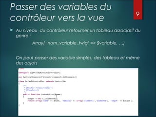 Passer des variables du
contrôleur vers la vue


9

Au niveau du contrôleur retourner un tableau associatif du
genre :
Array( ‘nom_variable_twig’ => $variable, …)
On peut passer des variable simples, des tableau et même
des objets

 