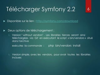 Télécharger Symfony 2.2
 Disponible sur le lien : http://symfony.com/download
 Deux options de téléchargement :
1. Version " without vendors" . Les librairies tierces seront ainsi
téléchargées via Git en exécutant le script « bin/vendors » situé
dans l'archive
exécutez la commande : php bin/vendors install
1. Version simple, avec les vendors, pour avoir toutes les librairies
incluses
6
 