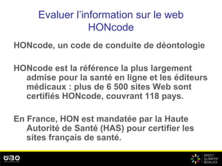 Evaluer l’information sur le web
HONcode
HONcode, un code de conduite de déontologie
HONcode est la référence la plus largement
admise pour la santé en ligne et les éditeurs
médicaux : plus de 6 500 sites Web sont
certifiés HONcode, couvrant 118 pays.
En France, HON est mandatée par la Haute
Autorité de Santé (HAS) pour certifier les
sites français de santé.
 