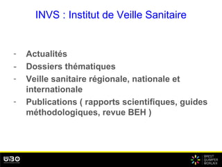 INVS : Institut de Veille Sanitaire
- Actualités
- Dossiers thématiques
- Veille sanitaire régionale, nationale et
internationale
- Publications ( rapports scientifiques, guides
méthodologiques, revue BEH )
 