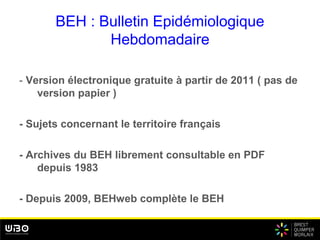 BEH : Bulletin Epidémiologique
Hebdomadaire
- Version électronique gratuite à partir de 2011 ( pas de
version papier )
- Sujets concernant le territoire français
- Archives du BEH librement consultable en PDF
depuis 1983
- Depuis 2009, BEHweb complète le BEH
 