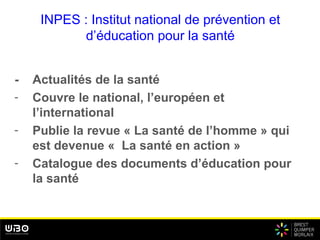 INPES : Institut national de prévention et
d’éducation pour la santé
- Actualités de la santé
- Couvre le national, l’européen et
l’international
- Publie la revue « La santé de l’homme » qui
est devenue « La santé en action »
- Catalogue des documents d’éducation pour
la santé
 