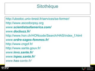 Sitothèque
http://ubodoc.univ-brest.fr/services/se-former/
http://www.ascodocpsy.org
www.scientistsofamerica.com/
www.docbuzz.fr/
http://www.hon.ch/HONcode/Search/HAS/index_f.html
www.ordre-sages-femmes.fr/
http://www.cngof.fr/
http://www.sante.gouv.fr/
www.invs.sante.fr/
www.inpes.sante.fr/
www.has-sante.fr/
 