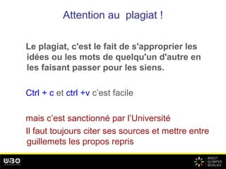 Attention au plagiat !
Le plagiat, c'est le fait de s'approprier les
idées ou les mots de quelqu'un d'autre en
les faisant passer pour les siens.
Ctrl + c et ctrl +v c’est facile
mais c’est sanctionné par l’Université
Il faut toujours citer ses sources et mettre entre
guillemets les propos repris
 