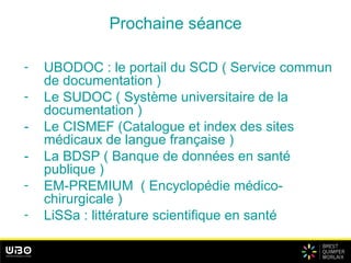 Prochaine séance
- UBODOC : le portail du SCD ( Service commun
de documentation )
- Le SUDOC ( Système universitaire de la
documentation )
- Le CISMEF (Catalogue et index des sites
médicaux de langue française )
- La BDSP ( Banque de données en santé
publique )
- EM-PREMIUM ( Encyclopédie médico-
chirurgicale )
- LiSSa : littérature scientifique en santé
 